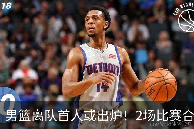 男篮离队首人或出炉！2场比赛合计14分1板，他比周琦王哲林差远了
