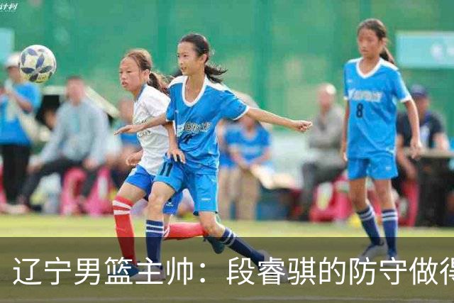 辽宁男篮主帅：段睿骐的防守做得特别好 我们最后时刻稳住了比分